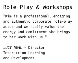 Role Play & Workshops

"Kim is a professional, engaging and authentic corporate role-play actor and we really value the energy and comittment she brings to her work with us."LUCY NEAL - Director 
Interaction Learning 
and Development
