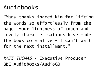 Audiobooks

"Many thanks indeed Kim for lifting the words so effortlessly from the page, your lightness of touch and lovely characterisations have made the book come alive - I can't wait for the next installment."KATE THOMAS - Executive Producer 
BBC Audiobooks/AudioGO
