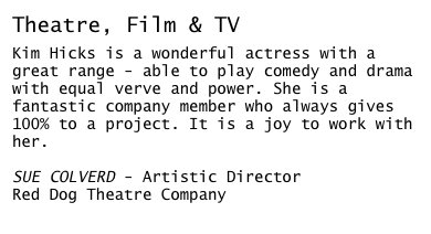 Theatre, Film & TV

Kim Hicks is a wonderful actress with a great range - able to play comedy and drama with equal verve and power. She is a fantastic company member who always gives 100% to a project. It is a joy to work with her.

SUE COLVERD - Artistic Director
Red Dog Theatre Company
